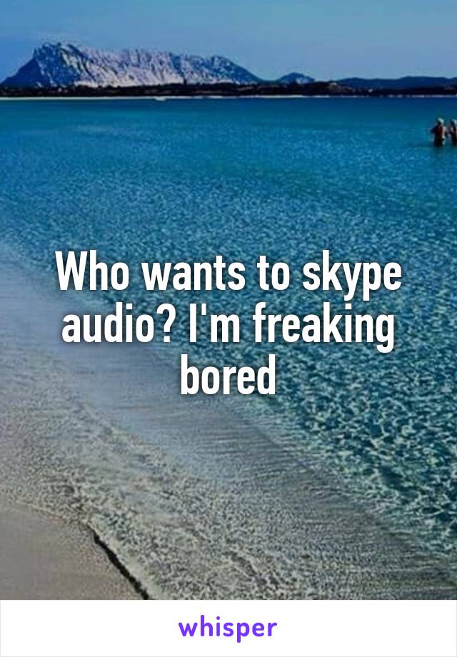 Who wants to skype audio? I'm freaking bored