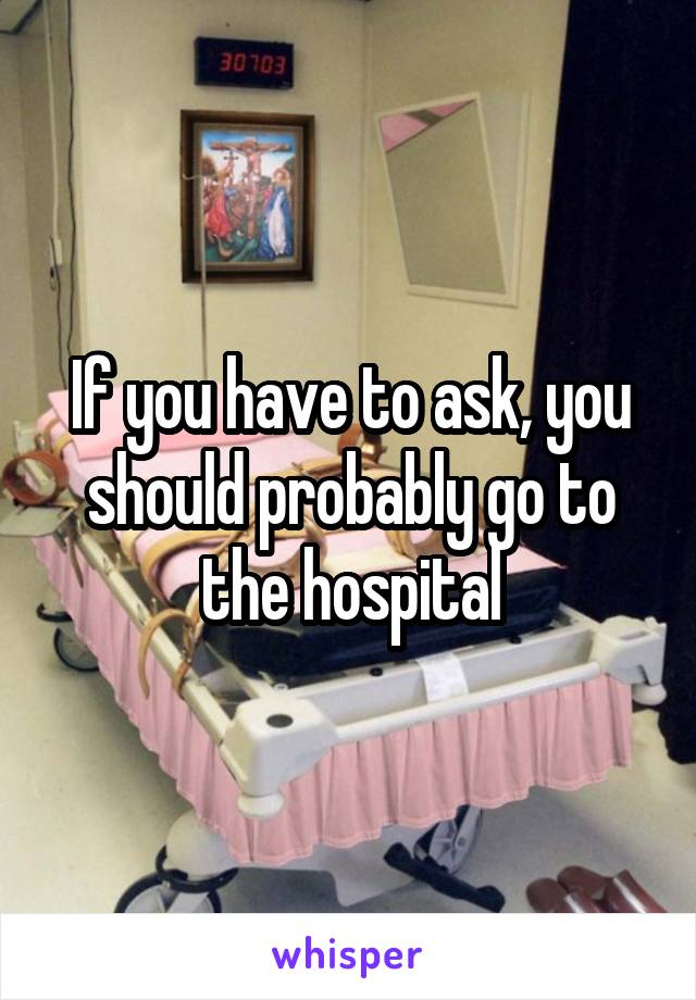 If you have to ask, you should probably go to the hospital