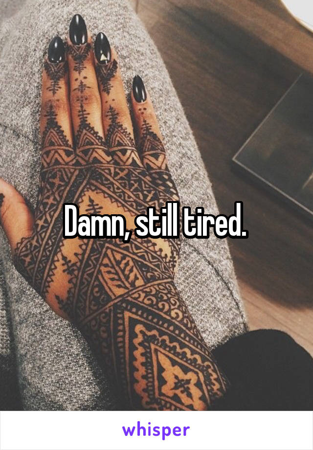 Damn, still tired. 