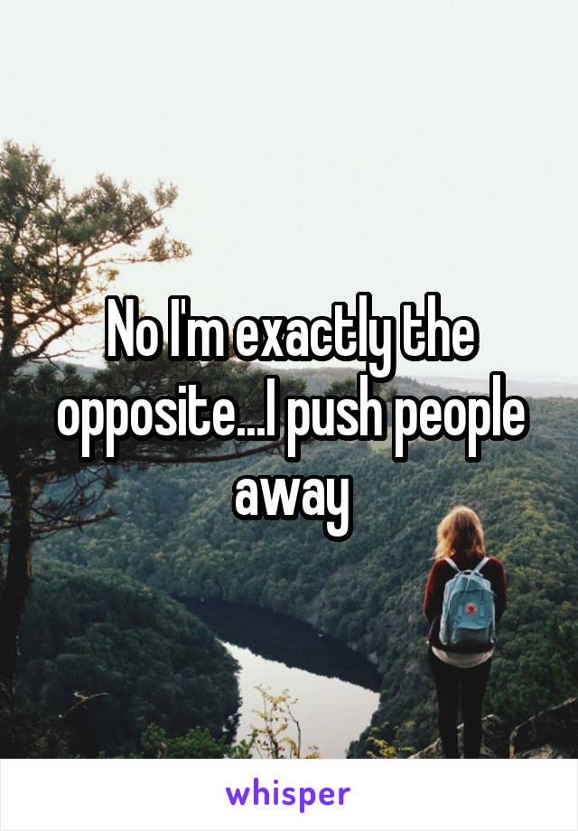 No I'm exactly the opposite...I push people away