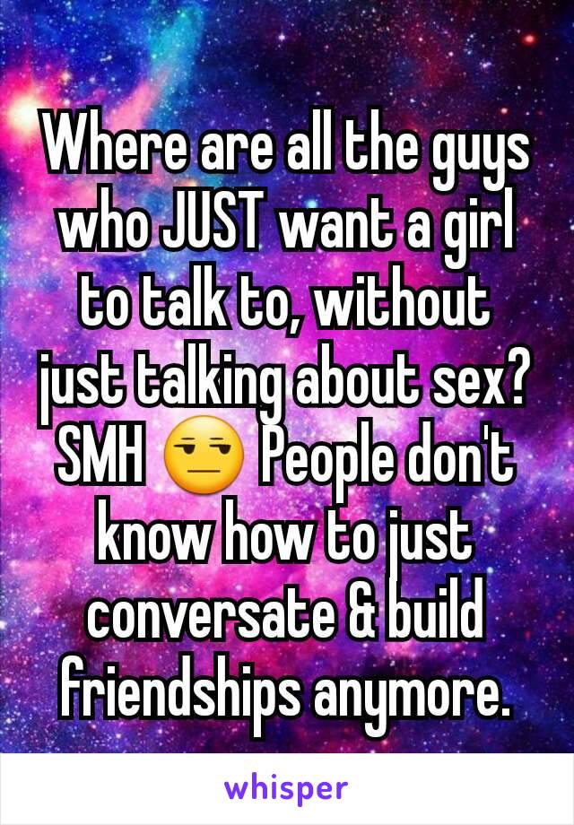 Where are all the guys who JUST want a girl to talk to, without just talking about sex? SMH 😒 People don't know how to just conversate & build friendships anymore.