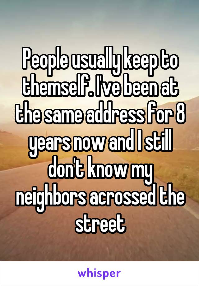 People usually keep to themself. I've been at the same address for 8 years now and I still don't know my neighbors acrossed the street