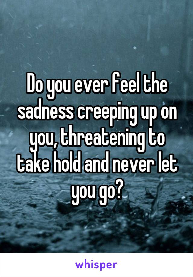 Do you ever feel the sadness creeping up on you, threatening to take hold and never let you go?