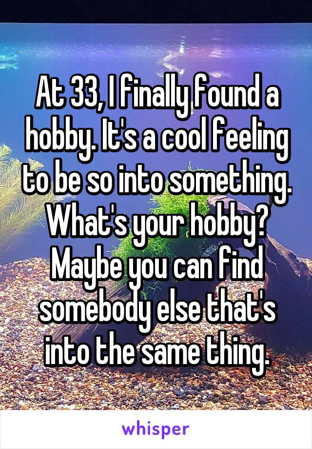 At 33, I finally found a hobby. It's a cool feeling to be so into something. What's your hobby? Maybe you can find somebody else that's into the same thing.