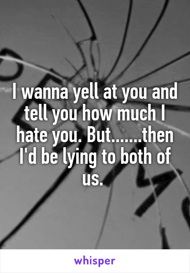 I wanna yell at you and tell you how much I hate you. But.......then I'd be lying to both of us. 