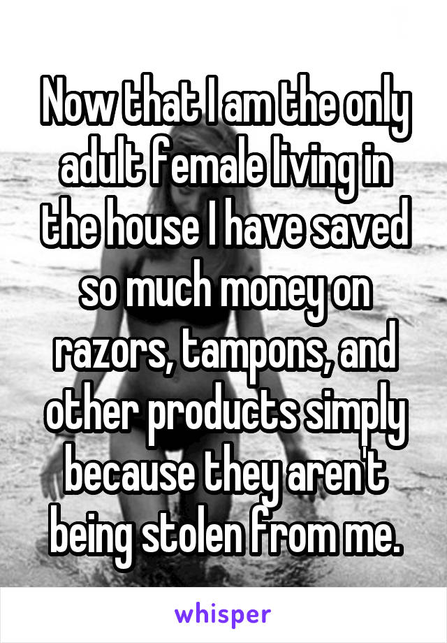 Now that I am the only adult female living in the house I have saved so much money on razors, tampons, and other products simply because they aren't being stolen from me.