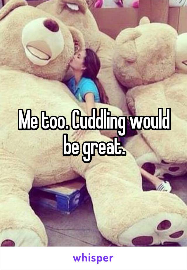 Me too. Cuddling would be great.