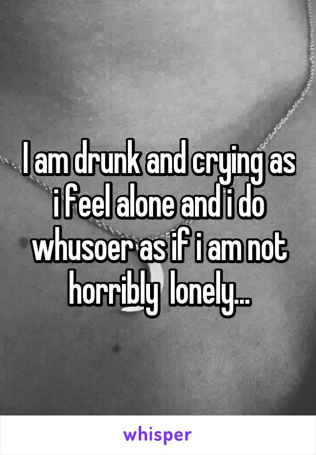 I am drunk and crying as i feel alone and i do whusoer as if i am not horribly  lonely...