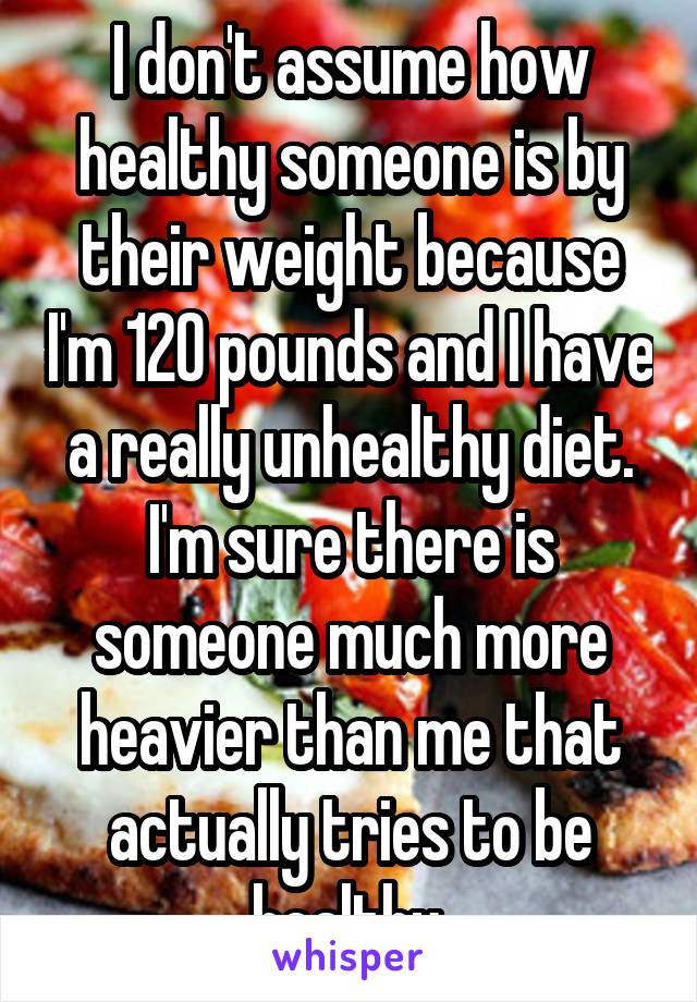 I don't assume how healthy someone is by their weight because I'm 120 pounds and I have a really unhealthy diet. I'm sure there is someone much more heavier than me that actually tries to be healthy.