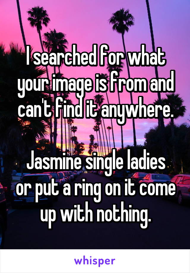 I searched for what your image is from and can't find it anywhere.

Jasmine single ladies or put a ring on it come up with nothing.