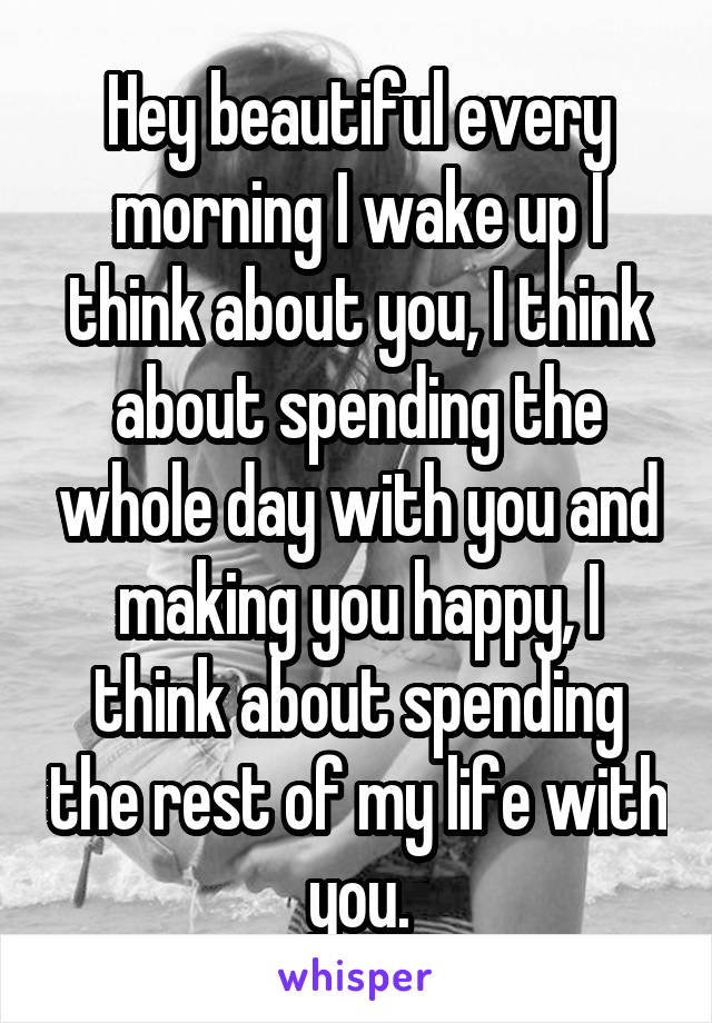 Hey beautiful every morning I wake up I think about you, I think about spending the whole day with you and making you happy, I think about spending the rest of my life with you.