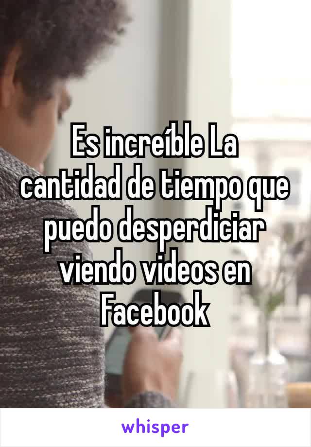 Es increíble La cantidad de tiempo que puedo desperdiciar viendo videos en Facebook