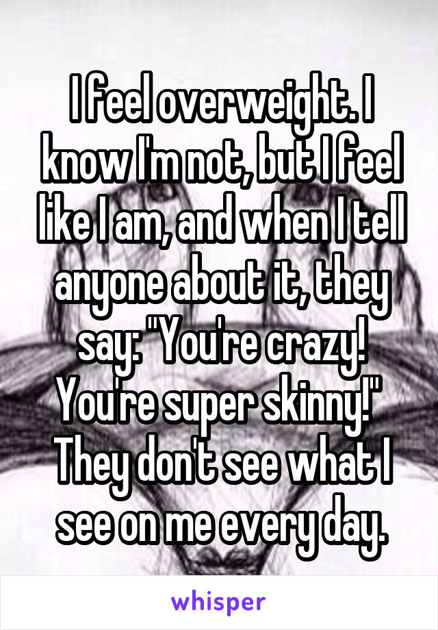 I feel overweight. I know I'm not, but I feel like I am, and when I tell anyone about it, they say: "You're crazy! You're super skinny!" 
They don't see what I see on me every day.