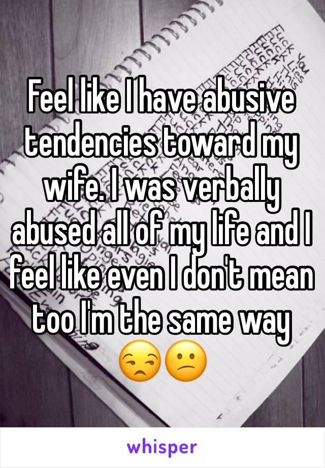 Feel like I have abusive tendencies toward my wife. I was verbally abused all of my life and I feel like even I don't mean too I'm the same way 😒😕