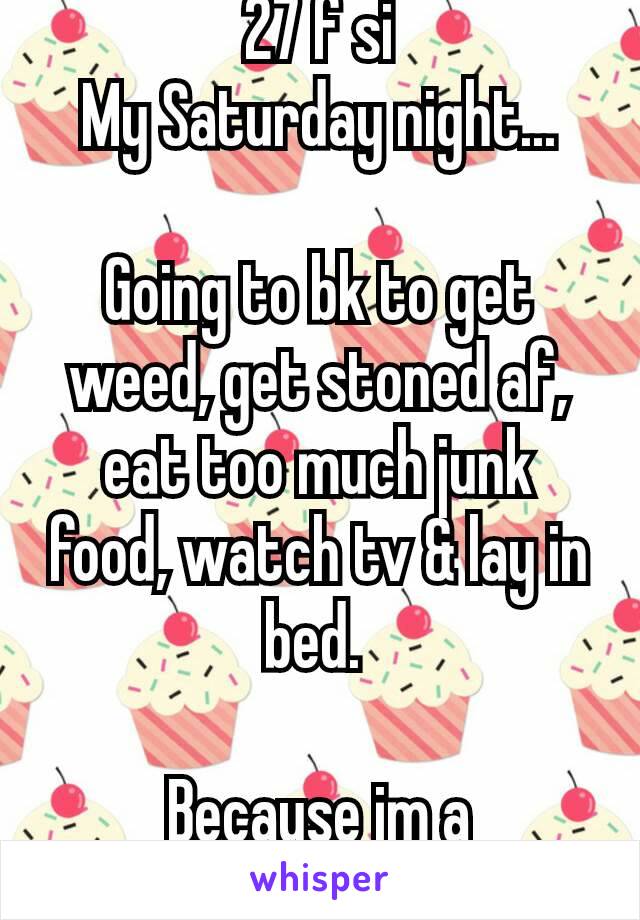 27 f si
My Saturday night...

Going to bk to get weed, get stoned af, eat too much junk food, watch tv & lay in bed. 

Because im a frustrated loner.😐