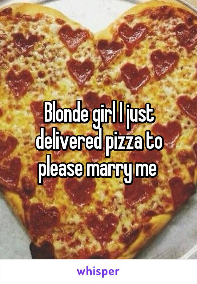 Blonde girl I just delivered pizza to please marry me 