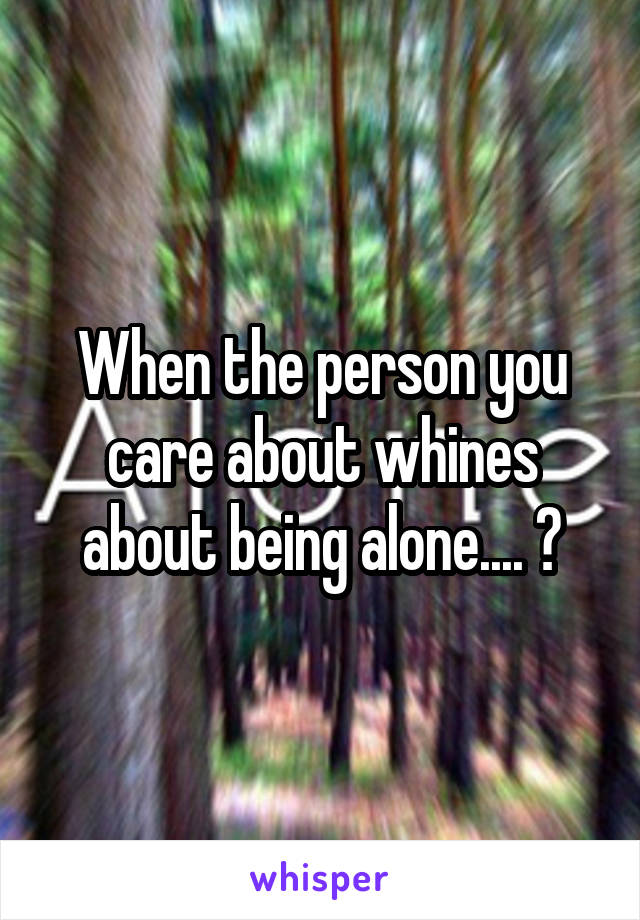 When the person you care about whines about being alone.... 😑