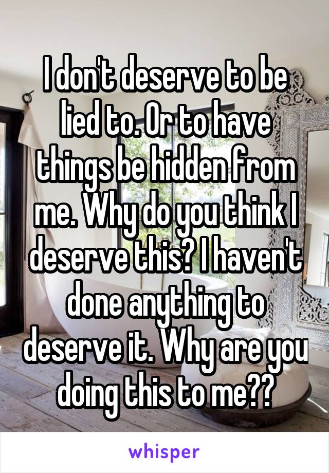 I don't deserve to be lied to. Or to have things be hidden from me. Why do you think I deserve this? I haven't done anything to deserve it. Why are you doing this to me??