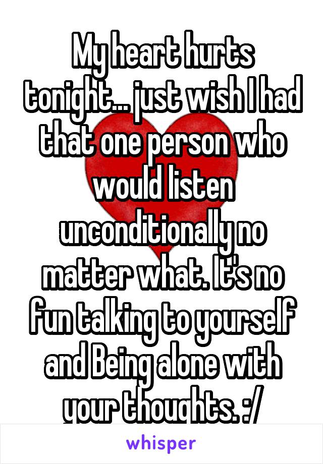 My heart hurts tonight... just wish I had that one person who would listen unconditionally no matter what. It's no fun talking to yourself and Being alone with your thoughts. :/