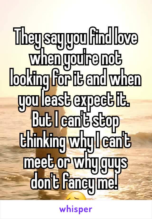 They say you find love when you're not looking for it and when you least expect it. 
But I can't stop thinking why I can't meet or why guys don't fancy me! 
😔