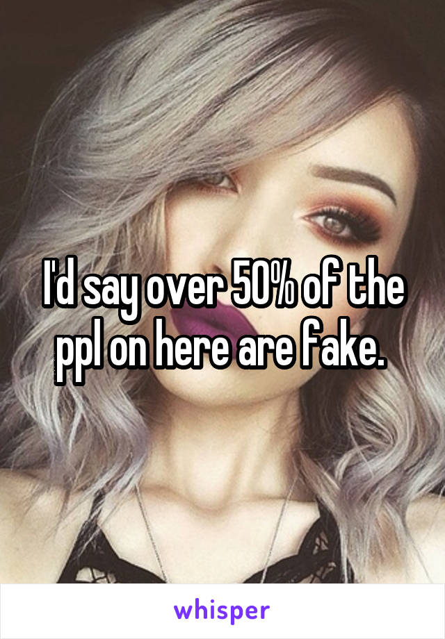 I'd say over 50% of the ppl on here are fake. 