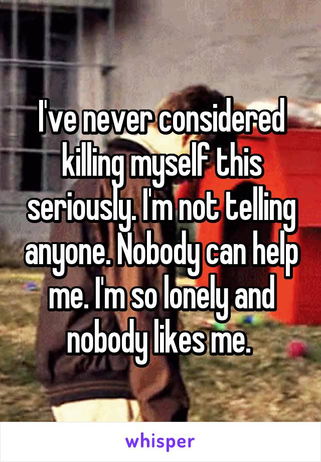 I've never considered killing myself this seriously. I'm not telling anyone. Nobody can help me. I'm so lonely and nobody likes me. 