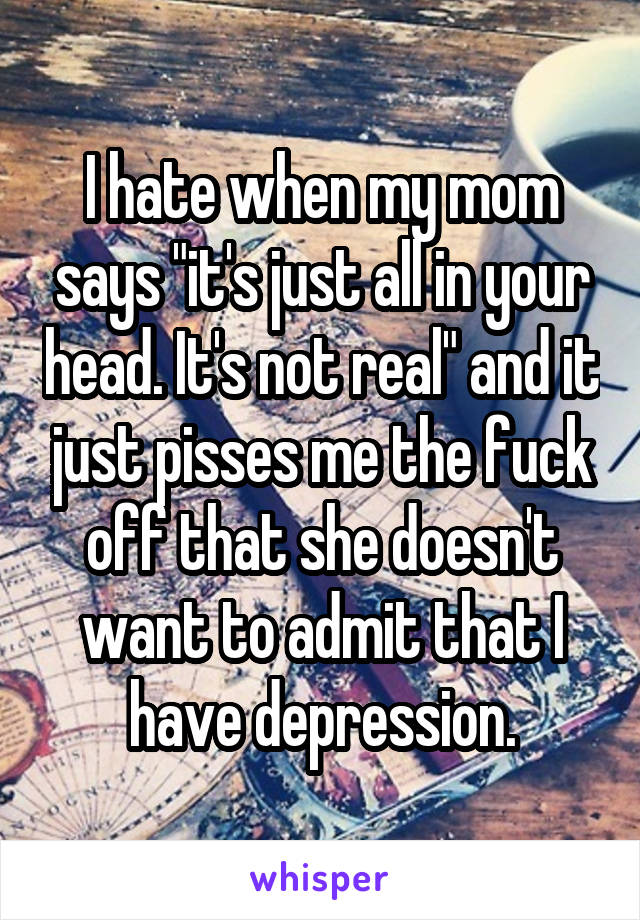I hate when my mom says "it's just all in your head. It's not real" and it just pisses me the fuck off that she doesn't want to admit that I have depression.