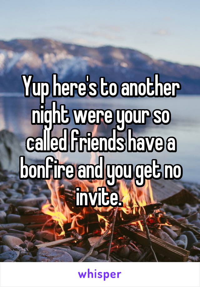 Yup here's to another night were your so called friends have a bonfire and you get no invite. 