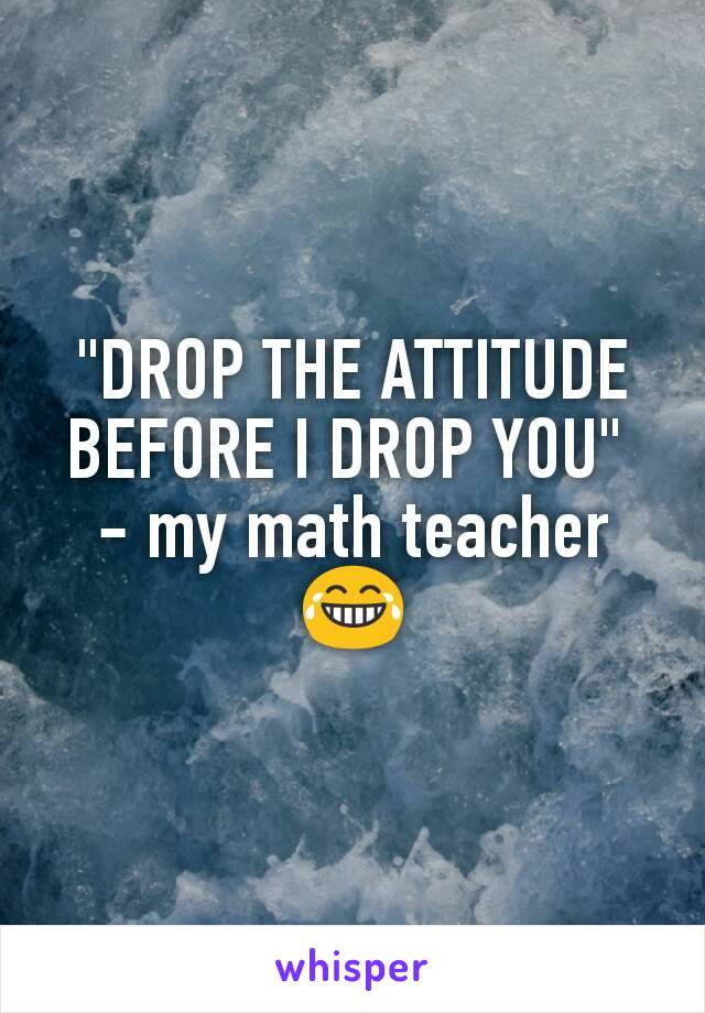 "DROP THE ATTITUDE BEFORE I DROP YOU" 
- my math teacher😂