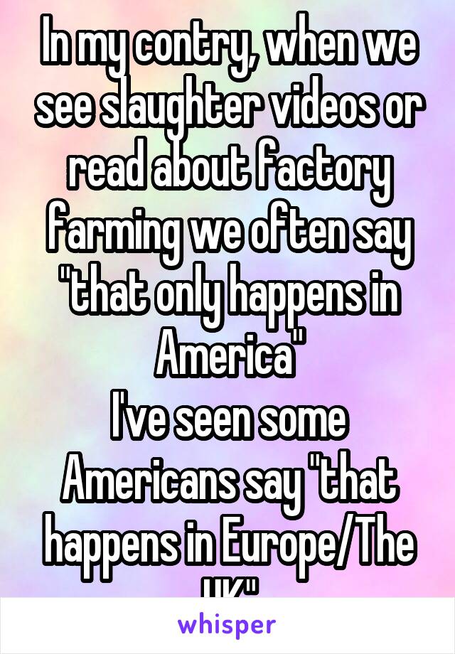 In my contry, when we see slaughter videos or read about factory farming we often say "that only happens in America"
I've seen some Americans say "that happens in Europe/The UK"