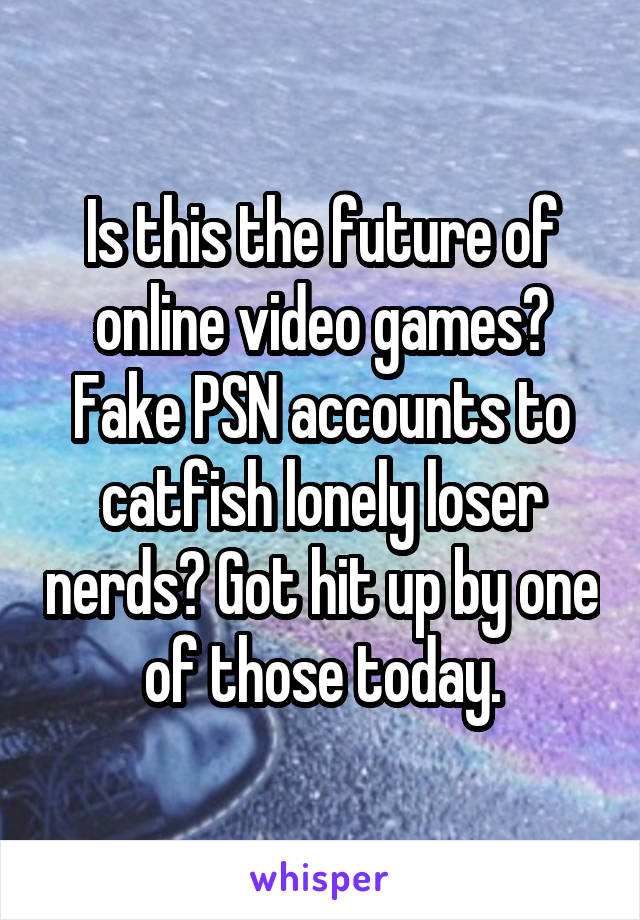 Is this the future of online video games? Fake PSN accounts to catfish lonely loser nerds? Got hit up by one of those today.