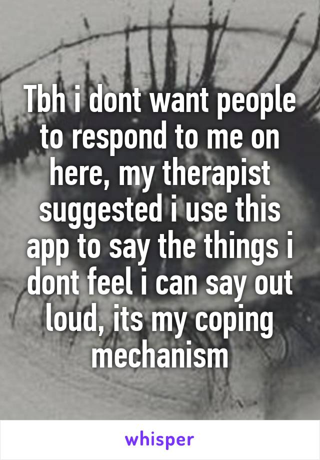 Tbh i dont want people to respond to me on here, my therapist suggested i use this app to say the things i dont feel i can say out loud, its my coping mechanism