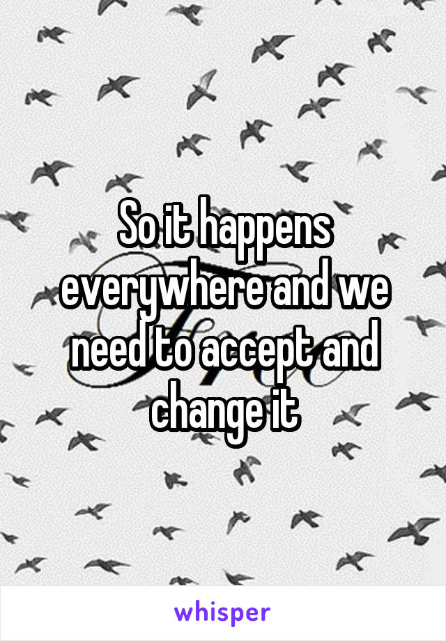 So it happens everywhere and we need to accept and change it