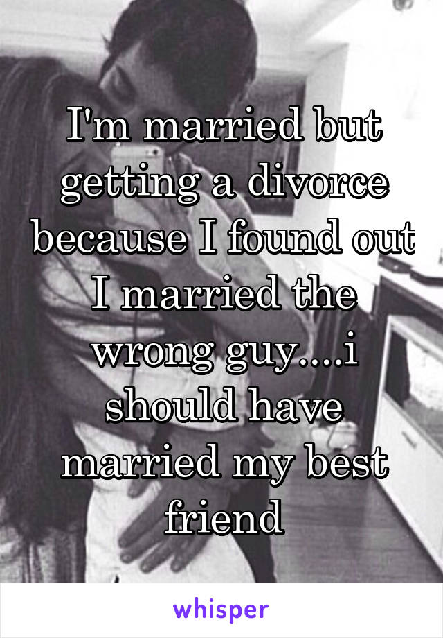 I'm married but getting a divorce because I found out I married the wrong guy....i should have married my best friend