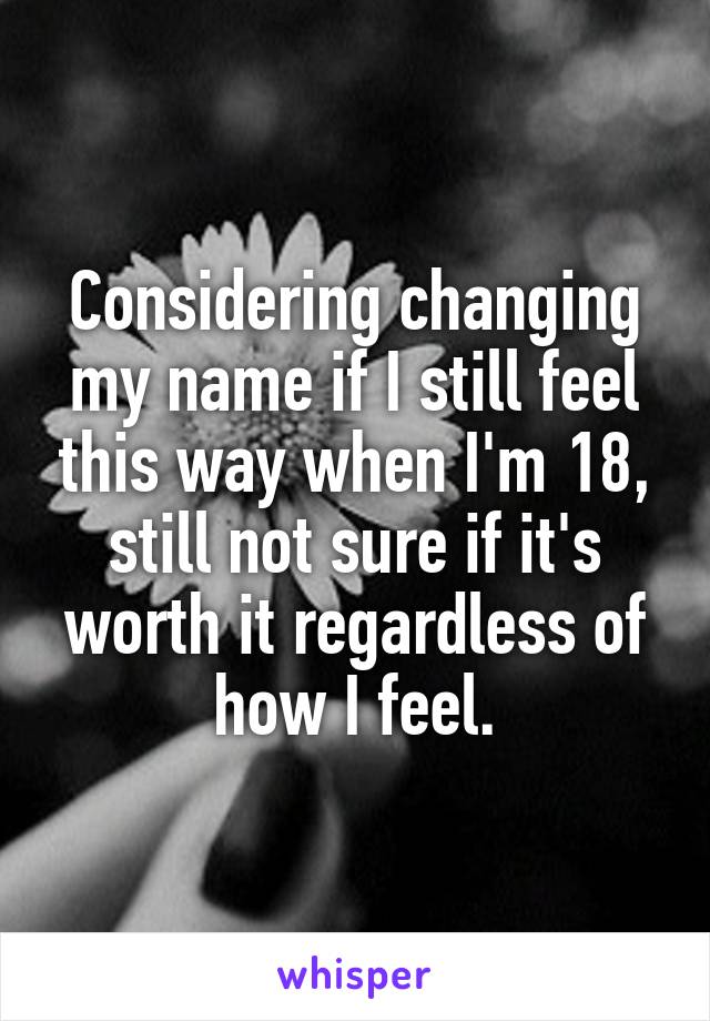 Considering changing my name if I still feel this way when I'm 18, still not sure if it's worth it regardless of how I feel.