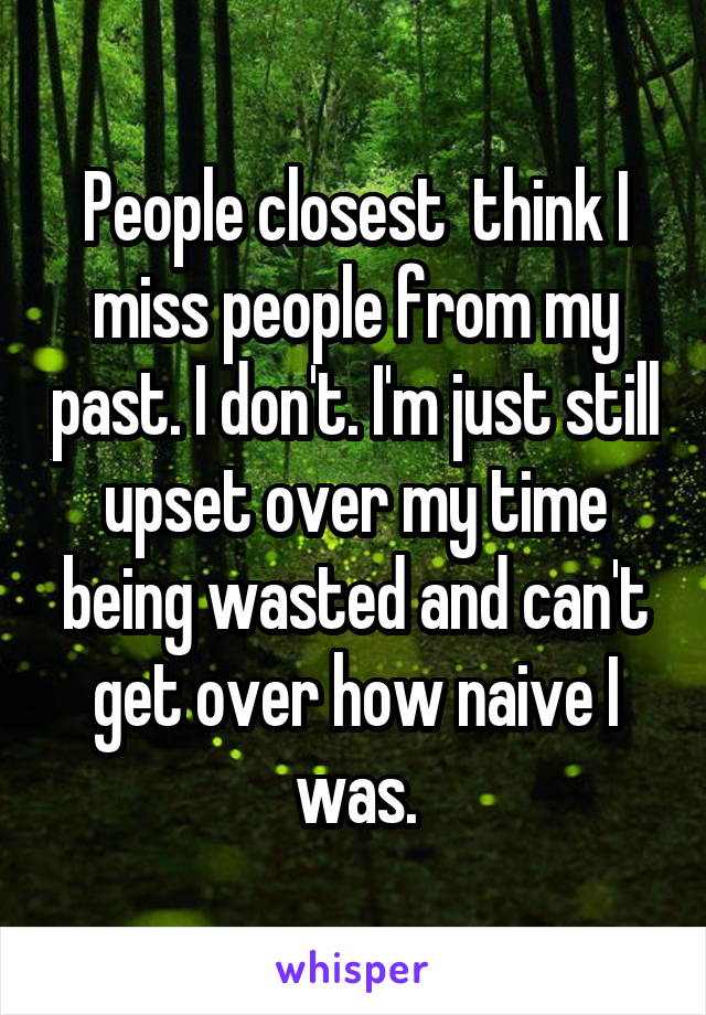 People closest  think I miss people from my past. I don't. I'm just still upset over my time being wasted and can't get over how naive I was.