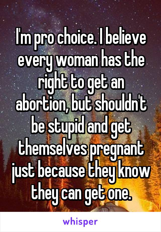 I'm pro choice. I believe every woman has the right to get an abortion, but shouldn't be stupid and get themselves pregnant just because they know they can get one.