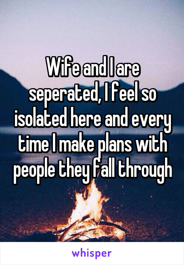 Wife and I are seperated, I feel so isolated here and every time I make plans with people they fall through 