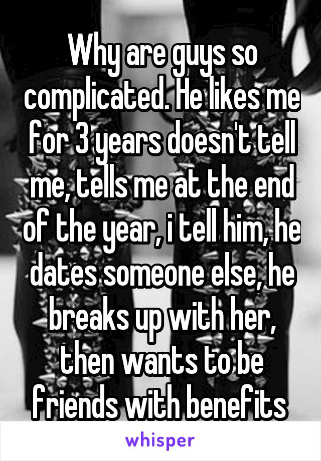 Why are guys so complicated. He likes me for 3 years doesn't tell me, tells me at the end of the year, i tell him, he dates someone else, he breaks up with her, then wants to be friends with benefits 