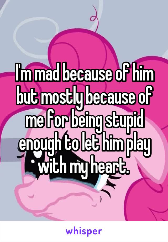 I'm mad because of him but mostly because of me for being stupid enough to let him play with my heart. 