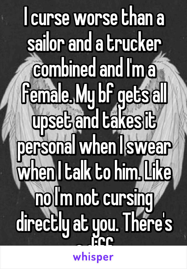 I curse worse than a sailor and a trucker combined and I'm a female. My bf gets all upset and takes it personal when I swear when I talk to him. Like no I'm not cursing directly at you. There's a diff