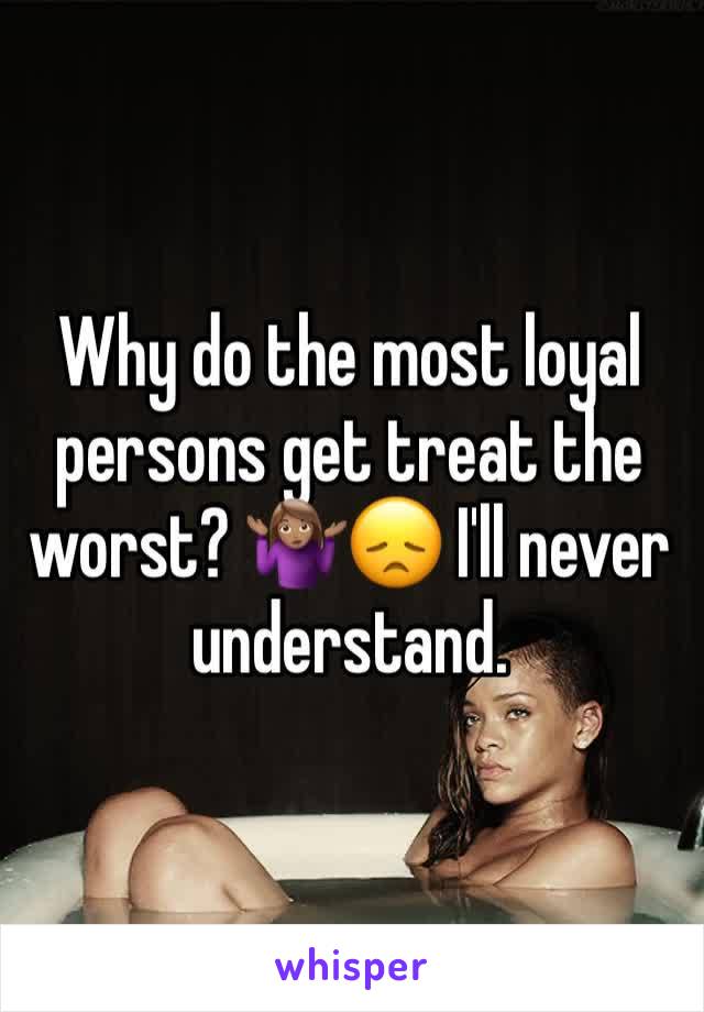 Why do the most loyal persons get treat the worst? 🤷🏽‍♀️😞 I'll never understand.