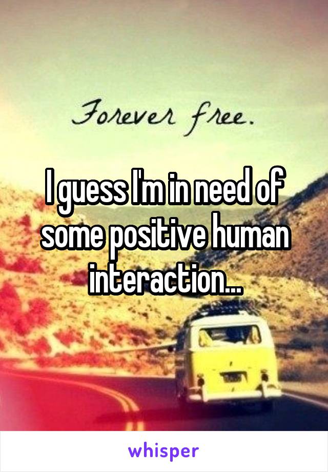 I guess I'm in need of some positive human interaction...