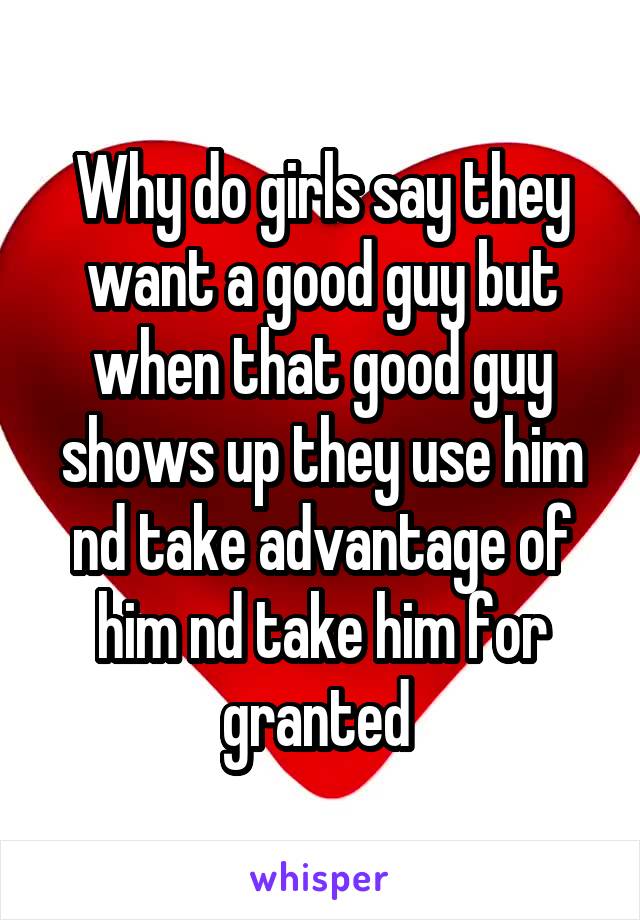 Why do girls say they want a good guy but when that good guy shows up they use him nd take advantage of him nd take him for granted 