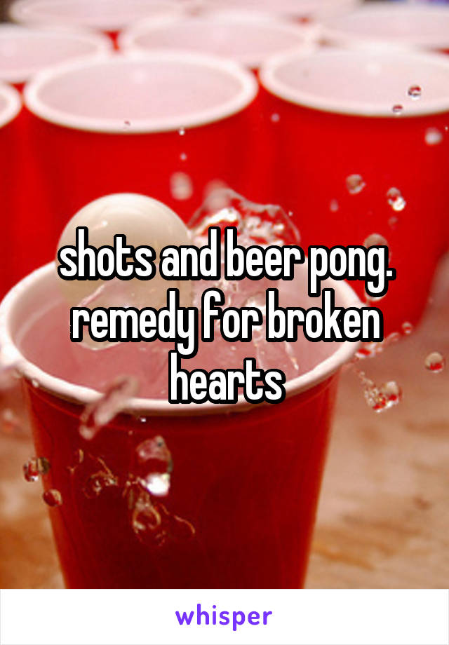 shots and beer pong.
remedy for broken hearts