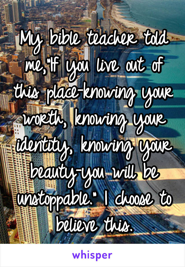 My bible teacher told me,"If you live out of this place-knowing your worth, knowing your identity, knowing your beauty-you will be unstoppable." I choose to believe this.