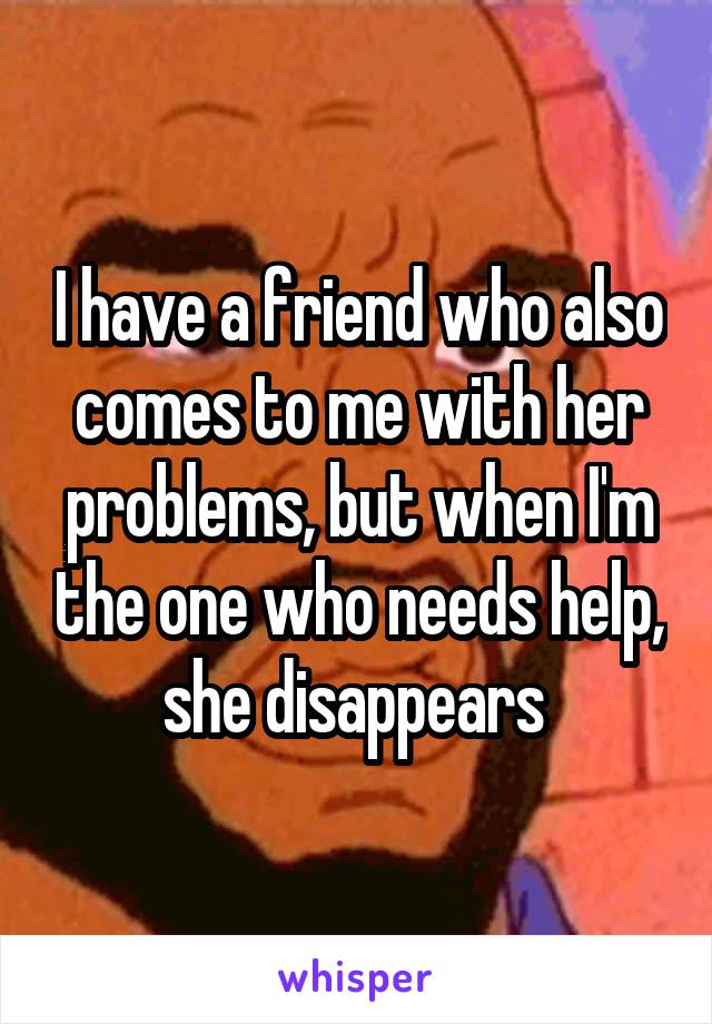 I have a friend who also comes to me with her problems, but when I'm the one who needs help, she disappears 