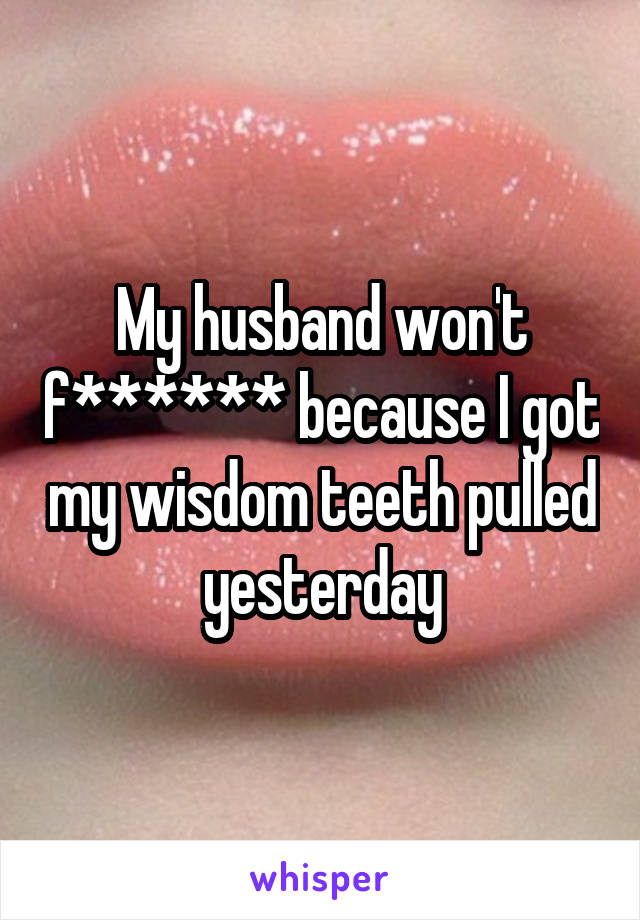 My husband won't f****** because I got my wisdom teeth pulled yesterday