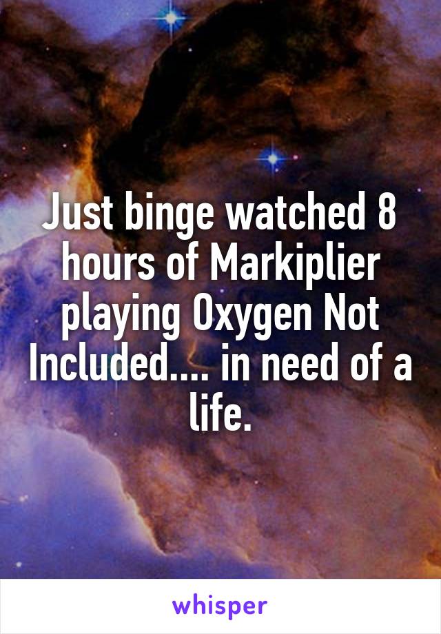 Just binge watched 8 hours of Markiplier playing Oxygen Not Included.... in need of a life.