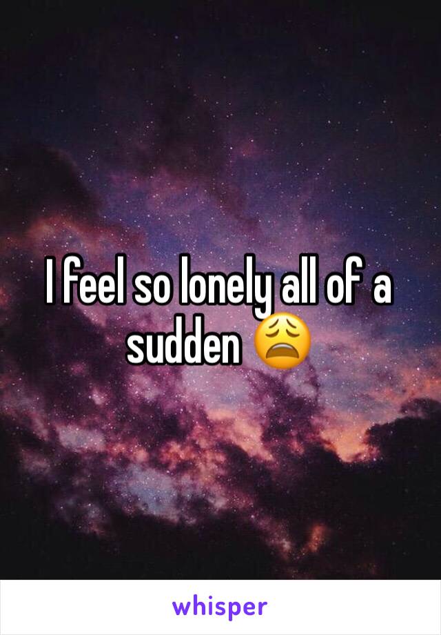 I feel so lonely all of a sudden 😩